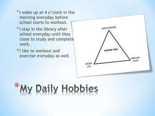 *I wake up at 4 o’clock in the
morning everyday before
school starts to workout.
*I stay in the library after
school everyday until they
close to study and complete
work.
*I like to workout and
exercise everyday as well
 