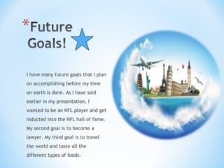 I have many future goals that I plan
on accomplishing before my time
on earth is done. As I have said
earlier in my presentation, I
wanted to be an NFL player and get
inducted into the NFL hall of fame.
My second goal is to become a
lawyer. My third goal is to travel
the world and taste all the
different types of foods.
 