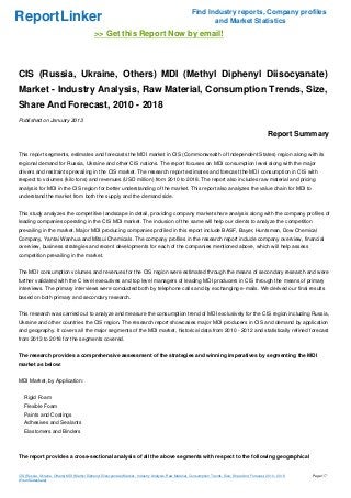 Find Industry reports, Company profiles
ReportLinker                                                                                                     and Market Statistics
                                              >> Get this Report Now by email!



CIS (Russia, Ukraine, Others) MDI (Methyl Diphenyl Diisocyanate)
Market - Industry Analysis, Raw Material, Consumption Trends, Size,
Share And Forecast, 2010 - 2018
Published on January 2013

                                                                                                                                                         Report Summary

This report segments, estimates and forecasts the MDI market in CIS (Commonwealth of Independent States) region along with its
regional demand for Russia, Ukraine and other CIS nations. The report focuses on MDI consumption level along with the major
drivers and restraints prevailing in the CIS market. The research report estimates and forecast the MDI consumption in CIS with
respect to volumes (kilo tons) and revenues (USD million) from 2010 to 2018. The report also includes raw material and pricing
analysis for MDI in the CIS region for better understanding of the market. This report also analyzes the value chain for MDI to
understand the market from both the supply and the demand side.


This study analyzes the competitive landscape in detail, providing company market share analysis along with the company profiles of
leading companies operating in the CIS MDI market. The inclusion of the same will help our clients to analyze the competition
prevailing in the market. Major MDI producing companies profiled in this report include BASF, Bayer, Huntsman, Dow Chemical
Company, Yantai Wanhua and Mitsui Chemicals. The company profiles in the research report include company overview, financial
overview, business strategies and recent developments for each of the companies mentioned above, which will help assess
competition prevailing in the market.


The MDI consumption volumes and revenues for the CIS region were estimated through the means of secondary research and were
further validated with the C level executives and top level managers of leading MDI producers in CIS through the means of primary
interviews. The primary interviews were conducted both by telephone calls and by exchanging e-mails. We derived our final results
based on both primary and secondary research.


This research was carried out to analyze and measure the consumption trend of MDI exclusively for the CIS region including Russia,
Ukraine and other countries the CIS region. The research report showcases major MDI producers in CIS and demand by application
and geography. It covers all the major segments of the MDI market, historical data from 2010 - 2012 and statistically refined forecast
from 2013 to 2018 for the segments covered.


The research provides a comprehensive assessment of the strategies and winning imperatives by segmenting the MDI
market as below:


MDI Market, by Application:


   Rigid Foam
   Flexible Foam
   Paints and Coatings
   Adhesives and Sealants
   Elastomers and Binders



The report provides a cross-sectional analysis of all the above segments with respect to the following geographical


CIS (Russia, Ukraine, Others) MDI (Methyl Diphenyl Diisocyanate) Market - Industry Analysis, Raw Material, Consumption Trends, Size, Share And Forecast, 2010 - 2018   Page 1/7
(From Slideshare)
 