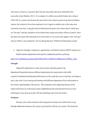 and comet a crime for a second or their time the same place they have mitted their first
successful crime (Shurkin, 2011). For example, if a robber successfully breaks into a shop at
2:00 A.M. in a certain area because the store doesn‟t have alarm system set up and surveillance
camera, the criminal will use that experience to do it again to another store in the same area
around the same time. Using this kind of information the police have better idea of which area
are “hot spot” and they should be on the lookout then assign more police officers to patrol. Since
the police has almost full information of crime before it even occurs they appear at the “hot spot”
and see if there is any subspecies‟ activity during that time. Without the Information system

4. Apply the strengths, weaknesses, opportunities, and threats analysis (SWOT analysis) on
behalf of police departments that intend to implement predictive policing.
http://www.duluthmn.gov/police/pdf%20files/2011%20Police%20Business%20Plan_1.pdf
Strength
Helped the department to create clear mission statement guide to the
department.Partnership between different departments the county police with traffic
controls.Committed and dedicated staffs because of the result they see on what they are doing on
day to day work. Cross training and meeting with different department of low enforcement to
have better understanding of the process. The community start supporting because of the
improvement they are witnessing in their neighborhood and communication.Invest on new
technology to stay most up to date with the technology and secure the system.
Weakness
Having a new system decreases the hiring process because new officers have to go
through additional training on the system to get familiar with the new system. This limits the

 