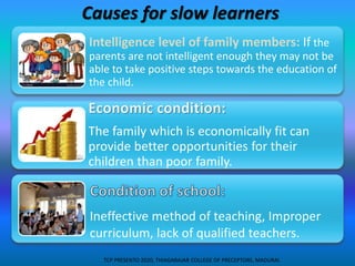 Causes for slow learners
Intelligence level of family members: If the
parents are not intelligent enough they may not be
able to take positive steps towards the education of
the child.
The family which is economically fit can
provide better opportunities for their
children than poor family.
Ineffective method of teaching, Improper
curriculum, lack of qualified teachers.
TCP PRESENTO 2020, THIAGARAJAR COLLEGE OF PRECEPTORS, MADURAI.
 