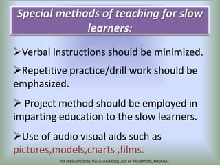 Special methods of teaching for slow
learners:
Verbal instructions should be minimized.
Repetitive practice/drill work should be
emphasized.
 Project method should be employed in
imparting education to the slow learners.
Use of audio visual aids such as
pictures,models,charts ,films.
TCP PRESENTO 2020, THIAGARAJAR COLLEGE OF PRECEPTORS, MADURAI.
 