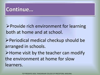 Continue…
Provide rich environment for learning
both at home and at school.
Periodical medical checkup should be
arranged in schools.
Home visit by the teacher can modify
the environment at home for slow
learners.
TCP PRESENTO 2020, THIAGARAJAR COLLEGE OF PRECEPTORS, MADURAI.
 
