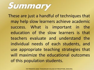 These are just a handful of techniques that
may help slow learners achieve academic
success. What is important in the
education of the slow learners is that
teachers evaluate and understand the
individual needs of each students, and
use appropriate teaching strategies that
will maximize the educational outcomes
of this population students.
TCP PRESENTO 2020, THIAGARAJAR COLLEGE OF PRECEPTORS, MADURAI.
 