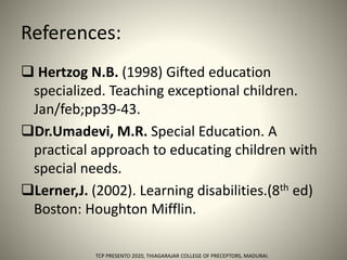 References:
 Hertzog N.B. (1998) Gifted education
specialized. Teaching exceptional children.
Jan/feb;pp39-43.
Dr.Umadevi, M.R. Special Education. A
practical approach to educating children with
special needs.
Lerner,J. (2002). Learning disabilities.(8th ed)
Boston: Houghton Mifflin.
TCP PRESENTO 2020, THIAGARAJAR COLLEGE OF PRECEPTORS, MADURAI.
 