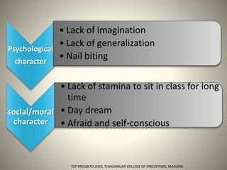 Psychological
character
• Lack of imagination
• Lack of generalization
• Nail biting
social/moral
character
• Lack of stamina to sit in class for long
time
• Day dream
• Afraid and self-conscious
TCP PRESENTO 2020, THIAGARAJAR COLLEGE OF PRECEPTORS, MADURAI.
 