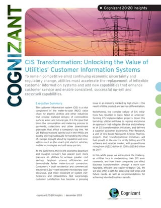 • Cognizant 20-20 Insights

CIS Transformation: Unlocking the Value of
Utilities’ Customer Information Systems
To remain competitive amid continuing economic uncertainty and
regulatory change, utilities must accelerate the replacement of inflexible
customer information systems and add new capabilities that enhance
customer service and enable consistent, successful up-sell and
cross-sell capabilities.
Executive Summary
The customer information system (CIS) is a vital
component of the meter-to-cash (M2C) value
chain for electric utilities and other industries
that provide metered delivery of commodities
such as water and natural gas. It is the glue that
binds the consumption and metering process to
payments, collections and other downstream
processes that affect a company’s top line. Yet
CIS transformations carried out in the 1990s are
quickly proving inadequate for handling the influx
of changes brought about by regulation and innovations such as the smart grid, electric vehicles,
mobile technologies and self-serve portals.
At the same time, the recent economic downturn
and sluggish recovery has placed even more
pressure on utilities to achieve greater cost
savings, heighten process efficiencies and
demonstrate faster meter-to-cash conversion.
Consumers — both residential and commercial/
industrial (C&I) — have become increasingly costconscious, and more intolerant of system inefficiencies and inflexibilities. Not surprisingly,
customer satisfaction has become a pressing

cognizant 20-20 insights | december 2013

issue in an industry marked by high churn — the
result of little product and service differentiation.
Nonetheless, the complex nature of CIS initiatives has resulted in many failed or underperforming CIS implementation projects. Given this
backdrop, utilities will have to regroup and devise
an approach that mitigates the risk and challenges of CIS transformation initiatives, and delivers
a superior customer experience. Pike Research,
a unit of U.S.-based Navigant’s Energy Practice,
projects that transformational initiatives will
fuel growth in the electric utility billing and CIS
software and services market, with expenditures
rising from US$2.3 billion in 2011 to US$4.0 billion
by 2017.1
In this white paper, we will explore the challenges utilities face in modernizing their CIS environments, and how these companies can effect
business transformation through a more configurable, efficient and easier-to-deploy CIS. We
will also offer a path for assessing next steps and
future needs, as well as recommendations for
achieving intended business results.

 