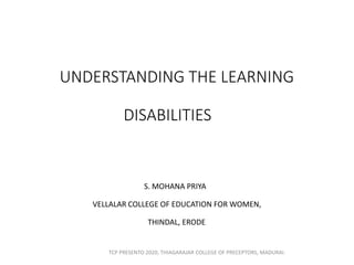 UNDERSTANDING THE LEARNING
DISABILITIES
S. MOHANA PRIYA
VELLALAR COLLEGE OF EDUCATION FOR WOMEN,
THINDAL, ERODE
TCP PRESENTO 2020, THIAGARAJAR COLLEGE OF PRECEPTORS, MADURAI.
 