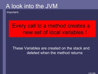 A look into the JVM A look into the JVM Important: Every call to a method creates a new set of local variables ! These Variables are created on the stack and deleted when the method returns 