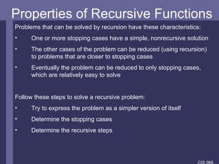 Properties of Recursive Functions Problems that can be solved by recursion have these characteristics: One or more stopping cases have a simple, nonrecursive solution The other cases of the problem can be reduced (using recursion) to problems that are closer to stopping cases Eventually the problem can be reduced to only stopping cases, which are relatively easy to solve Follow these steps to solve a recursive problem: Try to express the problem as a simpler version of itself Determine the stopping cases Determine the recursive steps 