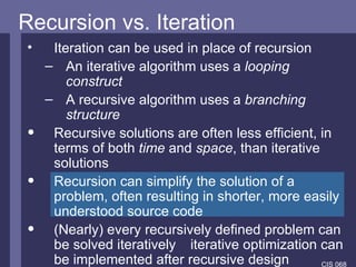 Recursion vs. Iteration Iteration can be used in place of recursion An iterative algorithm uses a  looping construct A recursive algorithm uses a  branching structure Recursive solutions are often less efficient, in terms of both  time  and  space , than iterative solutions Recursion can simplify the solution of a problem, often resulting in shorter, more easily understood source code   (Nearly) every recursively defined problem can be solved iteratively     iterative optimization can be implemented after recursive design 