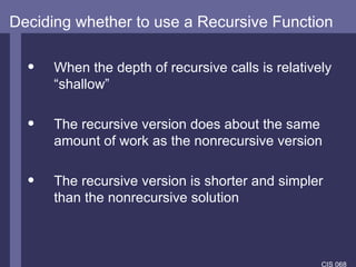 Deciding whether to use a Recursive Function When the depth of recursive calls is relatively “shallow” The recursive version does about the same amount of work as the nonrecursive version The recursive version is shorter and simpler than the  nonrecursive solution   
