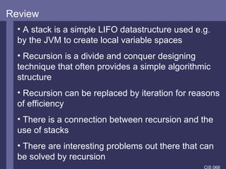 Review A stack is a simple LIFO datastructure used e.g. by the JVM to create local variable spaces Recursion is a divide and conquer designing technique that often provides a simple algorithmic structure Recursion can be replaced by iteration for reasons of efficiency There is a connection between recursion and the use of stacks There are interesting problems out there that can be solved by recursion 