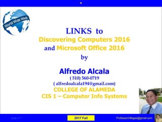 Alfredo Alcala
( 510) 560-0719
( alfredoalcala194@gmail.com)
COLLEGE OF ALAMEDA
CIS 1 – Computer Info Systems
LINKS to
Discovering Computers 2016
and Microsoft Office 2016
by
*
page–11 * 2017 Fall ProfessorVillegas@gmail.com
 