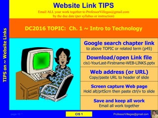 page–12 * CIS 1
TIPSon~WebsiteLinks
Email ALL your work together to ProfessorVillegas@gmail.com
by the due date (per syllabus or instruction)
Website Link TIPS
DC2016 TOPIC: Ch. 1 ~ Intro to Technology
Google search chapter link
to above TOPIC or related term (p45)
Download/open Link file
cis1-YourLast-Firstname-WEB-LINKS.pptx
Web address (or URL)
Copy/paste URL to header of slide
Screen capture Web page
Hold alt/prtScrn then paste ctrl/v to slide
Save and keep all work
Email all work together
ProfessorVillegas@gmail.com
 