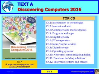 TEXT A
Discovering Computers 2016
Ch.1: Introduction to technologies
Ch.2: Internet and web
Ch.3: Computers and mobile devices
Ch.4: Programs and apps
Ch.5: Digital security
Ch.6: PC components
Ch.7: Input/output devices
Ch.8: Digital storage
Ch.9: Operating systems
Ch.10: Networks: communicating digital
Ch.11: Database: building solutions
Ch.12: Enterprise systems and careers
TOPICS
Text A
 https://www.cengagebrain.com/
shop/isbn/9781305391857
page–13 * CIS 1 ProfessorVillegas@gmail.com
 
