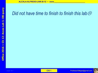 page–39 * CIS 1
Office2016~Ch12:AccesLab1:DBquery
ALCALA-ALFREDO-LINK-B-12 ~ www._____________________________
ProfessorVillegas@gmail.com
Did not have time to finish to finish this lab
 