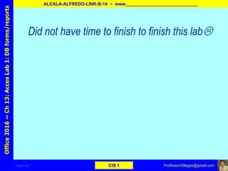 page–40 * CIS 1
Office2016~Ch13:AccesLab1:DBforms/reports
ALCALA-ALFREDO-LINK-B-14 ~ www._____________________________
ProfessorVillegas@gmail.com
Did not have time to finish to finish this lab
 