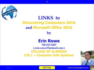Erin Rowe
760-215-4267
( erin-rowe@hotmail.com )
COLLEGE OF ALAMEDA
CIS 1 – Computer Info Systems
LINKS to
Discovering Computers 2016
and Microsoft Office 2016
by
*
page–11 * 2017 Fall ProfessorVillegas@gmail.com
 