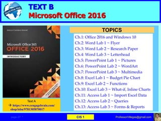 TEXT B
Microsoft Office 2016
Ch.1: Office 2016 and Windows 10
Ch.2: Word Lab 1 ~ Flyer
Ch.3: Word Lab 2 ~ Research Paper
Ch.4: Word Lab 3 ~ Letterhead
Ch.5: PowerPoint Lab 1 ~ Pictures
Ch.6: PowerPoint Lab 2 ~ WordArt
Ch.7: PowerPoint Lab 3 ~ Multimedia
Ch.8: Excel Lab 1 ~ Budget Pie Chart
Ch.9: Excel Lab 2 ~ Functions
Ch.10: Excel Lab 3 ~ What-if, Inline Charts
Ch.11: Access Lab 1 ~ Import Excel Data
Ch.12: Access Lab 2 ~ Queries
Ch.13: Access Lab 3 ~ Forms & Reports
TOPICS
Text A
 https://www.cengagebrain.com/
shop/isbn/9781305870017
ProfessorVillegas@gmail.compage–27 * CIS 1
 