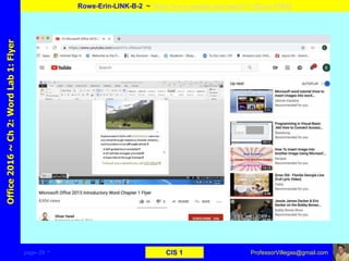 page–29 * CIS 1
Office2016~Ch2:WordLab1:Flyer
Rowe-Erin-LINK-B-2 ~ https://www.youtube.com/watch?v=2RaxiwT0FlQ
ProfessorVillegas@gmail.com
Type URL above and
Copy, paste, crop, and align here
Screen Shot
Of
the
Website
 