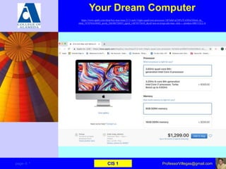 Your Dream Computer
https://www.apple.com/shop/buy-mac/imac/21.5-inch-3.6ghz-quad-core-processor-1tb?afid=p238%7CsODxO26mL-dc_
mtid_1870765e38482_pcrid_246386726055_pgrid_14874573610_&cid=aos-us-kwgo-pla-mac--slid-----product-MRT32LL/A
page–3 * CIS 1 ProfessorVillegas@gmail.com
 