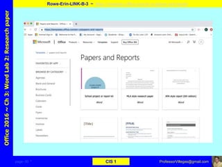 page–30 * CIS 1
Office2016~Ch3:WordLab2:Researchpaper
Rowe-Erin-LINK-B-3 ~ https://templates.office.com/en-us/papers-and-reports
ProfessorVillegas@gmail.com
Type URL above and
Copy, paste, crop, and align here
Screen Shot
Of
the
Website
 