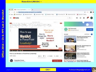 page–33 * CIS 1
Office2016~Ch6:PPTLab2:WordArt
Rowe-Erin-LINK-B-6 ~ https://www.youtube.com/watch?v=yi_s1qOZSXo
ProfessorVillegas@gmail.com
Type URL above and
Copy, paste, crop, and align here
Screen Shot
Of
the
Website
 