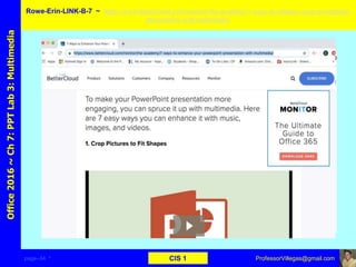 page–34 * CIS 1
Office2016~Ch7:PPTLab3:Multimedia Rowe-Erin-LINK-B-7 ~ https://www.bettercloud.com/monitor/the-academy/7-ways-to-enhance-your-powerpoint-
presentation-with-multimedia/
ProfessorVillegas@gmail.com
Type URL above and
Copy, paste, crop, and align here
Screen Shot
Of
the
Website
 