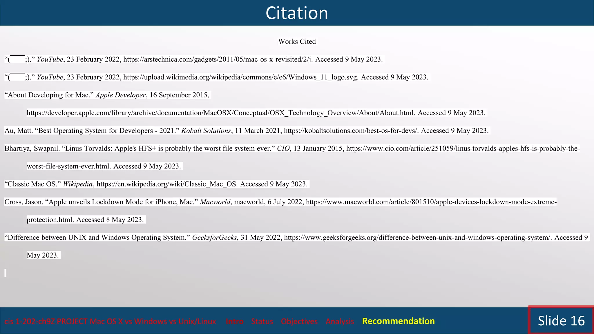 Citation
cis 1-202-ch9Z PROJECT Mac OS X vs Windows vs Unix/Linux Intro Status Objectives Analysis Recommendation Slide 16
Works Cited
“(￣￣;).” YouTube, 23 February 2022, https://arstechnica.com/gadgets/2011/05/mac-os-x-revisited/2/j. Accessed 9 May 2023.
“(￣￣;).” YouTube, 23 February 2022, https://upload.wikimedia.org/wikipedia/commons/e/e6/Windows_11_logo.svg. Accessed 9 May 2023.
“About Developing for Mac.” Apple Developer, 16 September 2015,
https://developer.apple.com/library/archive/documentation/MacOSX/Conceptual/OSX_Technology_Overview/About/About.html. Accessed 9 May 2023.
Au, Matt. “Best Operating System for Developers - 2021.” Kobalt Solutions, 11 March 2021, https://kobaltsolutions.com/best-os-for-devs/. Accessed 9 May 2023.
Bhartiya, Swapnil. “Linus Torvalds: Apple's HFS+ is probably the worst file system ever.” CIO, 13 January 2015, https://www.cio.com/article/251059/linus-torvalds-apples-hfs-is-probably-the-
worst-file-system-ever.html. Accessed 9 May 2023.
“Classic Mac OS.” Wikipedia, https://en.wikipedia.org/wiki/Classic_Mac_OS. Accessed 9 May 2023.
Cross, Jason. “Apple unveils Lockdown Mode for iPhone, Mac.” Macworld, macworld, 6 July 2022, https://www.macworld.com/article/801510/apple-devices-lockdown-mode-extreme-
protection.html. Accessed 8 May 2023.
“Difference between UNIX and Windows Operating System.” GeeksforGeeks, 31 May 2022, https://www.geeksforgeeks.org/difference-between-unix-and-windows-operating-system/. Accessed 9
May 2023.
 