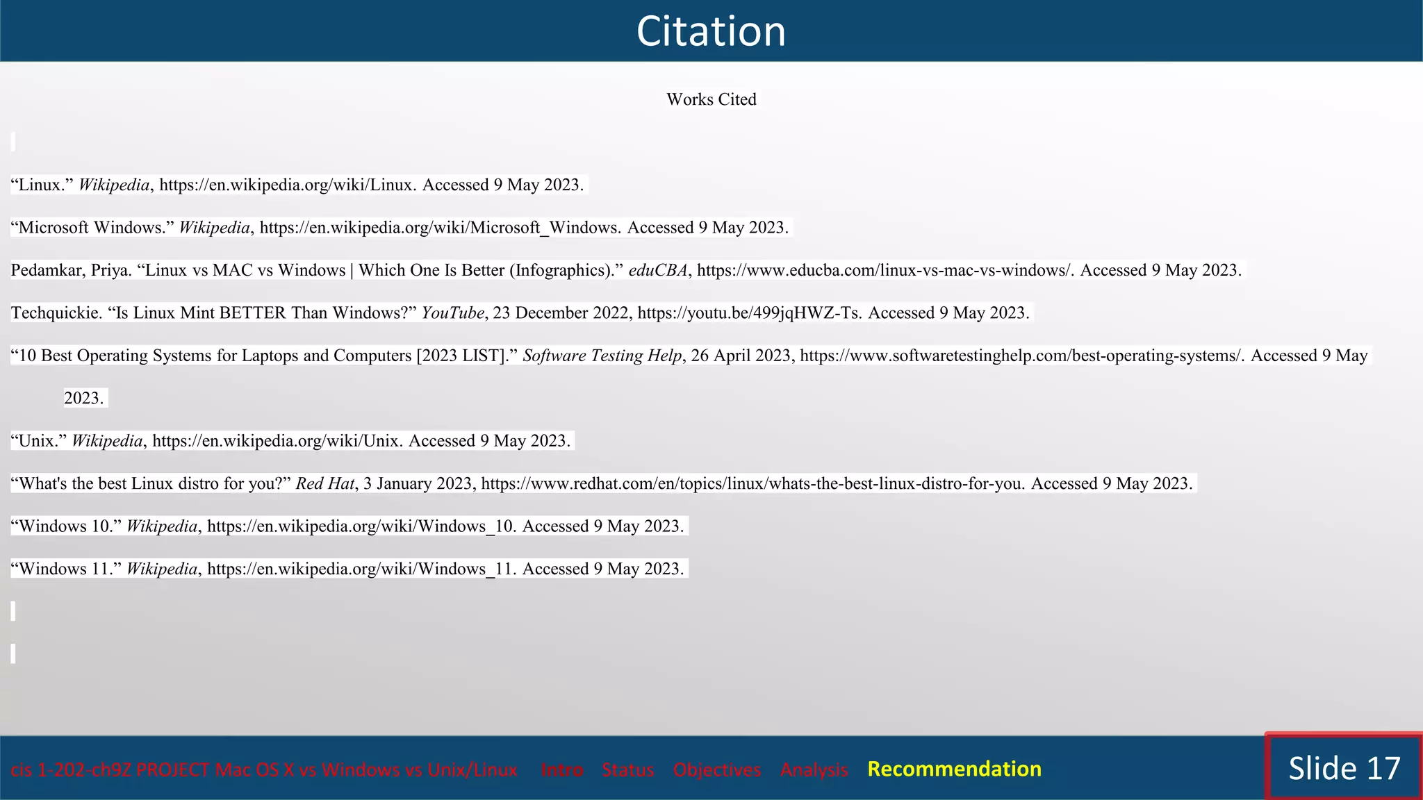 Citation
cis 1-202-ch9Z PROJECT Mac OS X vs Windows vs Unix/Linux Intro Status Objectives Analysis Recommendation Slide 17
Works Cited
“Linux.” Wikipedia, https://en.wikipedia.org/wiki/Linux. Accessed 9 May 2023.
“Microsoft Windows.” Wikipedia, https://en.wikipedia.org/wiki/Microsoft_Windows. Accessed 9 May 2023.
Pedamkar, Priya. “Linux vs MAC vs Windows | Which One Is Better (Infographics).” eduCBA, https://www.educba.com/linux-vs-mac-vs-windows/. Accessed 9 May 2023.
Techquickie. “Is Linux Mint BETTER Than Windows?” YouTube, 23 December 2022, https://youtu.be/499jqHWZ-Ts. Accessed 9 May 2023.
“10 Best Operating Systems for Laptops and Computers [2023 LIST].” Software Testing Help, 26 April 2023, https://www.softwaretestinghelp.com/best-operating-systems/. Accessed 9 May
2023.
“Unix.” Wikipedia, https://en.wikipedia.org/wiki/Unix. Accessed 9 May 2023.
“What's the best Linux distro for you?” Red Hat, 3 January 2023, https://www.redhat.com/en/topics/linux/whats-the-best-linux-distro-for-you. Accessed 9 May 2023.
“Windows 10.” Wikipedia, https://en.wikipedia.org/wiki/Windows_10. Accessed 9 May 2023.
“Windows 11.” Wikipedia, https://en.wikipedia.org/wiki/Windows_11. Accessed 9 May 2023.
 