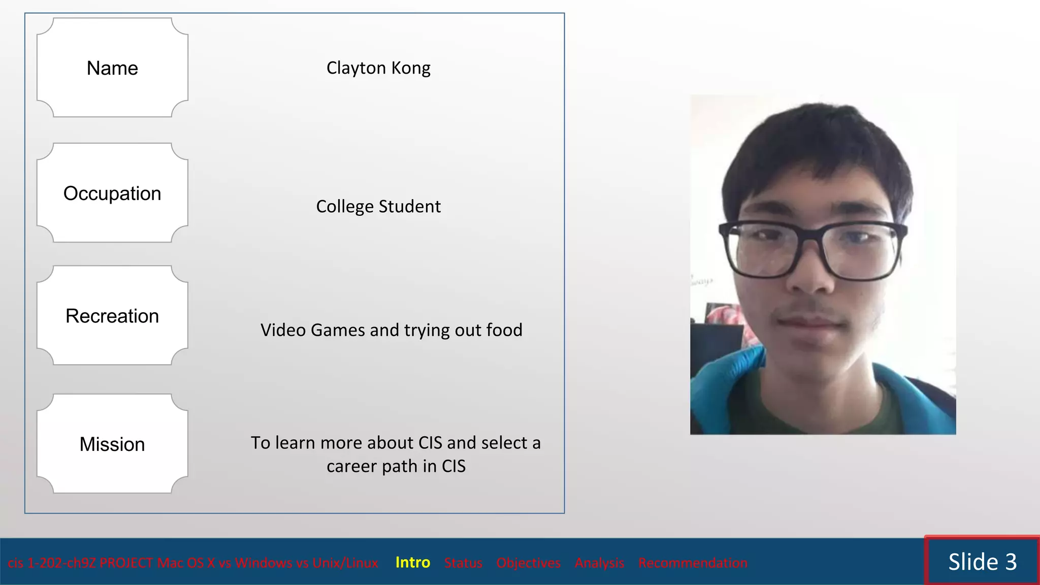cis 1-202-ch9Z PROJECT Mac OS X vs Windows vs Unix/Linux Intro Status Objectives Analysis Recommendation Slide 3
Name
Occupation
Recreation
Mission
Clayton Kong
College Student
Video Games and trying out food
To learn more about CIS and select a
career path in CIS
 
