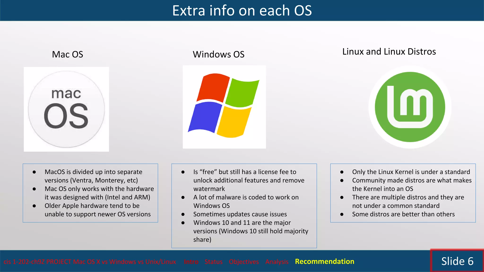 Extra info on each OS
cis 1-202-ch9Z PROJECT Mac OS X vs Windows vs Unix/Linux Intro Status Objectives Analysis Recommendation Slide 6
Mac OS Windows OS Linux and Linux Distros
● MacOS is divided up into separate
versions (Ventra, Monterey, etc)
● Mac OS only works with the hardware
it was designed with (Intel and ARM)
● Older Apple hardware tend to be
unable to support newer OS versions
● Is “free” but still has a license fee to
unlock additional features and remove
watermark
● A lot of malware is coded to work on
Windows OS
● Sometimes updates cause issues
● Windows 10 and 11 are the major
versions (Windows 10 still hold majority
share)
● Only the Linux Kernel is under a standard
● Community made distros are what makes
the Kernel into an OS
● There are multiple distros and they are
not under a common standard
● Some distros are better than others
 