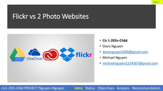 Flickr vs 2 Photo Websites
• Cis 1-202e-Ch8d
• Davis Nguyen
• davisnguyen2000@gmail.com
• Michael Nguyen
• michaelnguyen1234567@gmail.com
cis1-202-ch8d PROJECT Nguyen-Nguyen Intro Status Objectives Analysis Recommendation
Slide 1
 