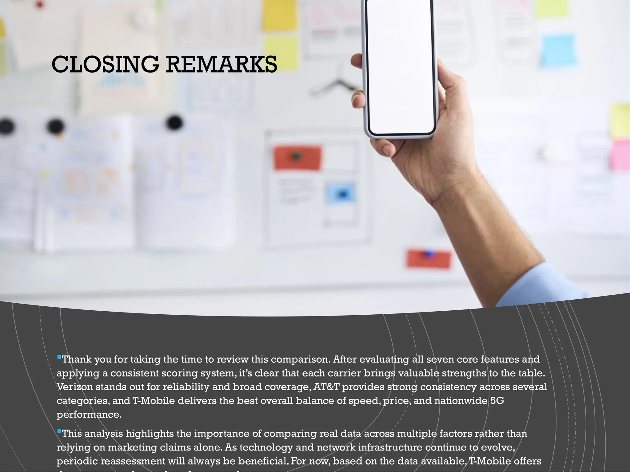 Thank you for taking the time to review this comparison. After evaluating all seven core features and
applying a consistent scoring system, it’s clear that each carrier brings valuable strengths to the table.
Verizon stands out for reliability and broad coverage, AT&T provides strong consistency across several
categories, and T-Mobile delivers the best overall balance of speed, price, and nationwide 5G
performance.
This analysis highlights the importance of comparing real data across multiple factors rather than
relying on marketing claims alone. As technology and network infrastructure continue to evolve,
periodic reassessment will always be beneficial. For now, based on the data available,T-Mobile offers
CLOSING REMARKS
 