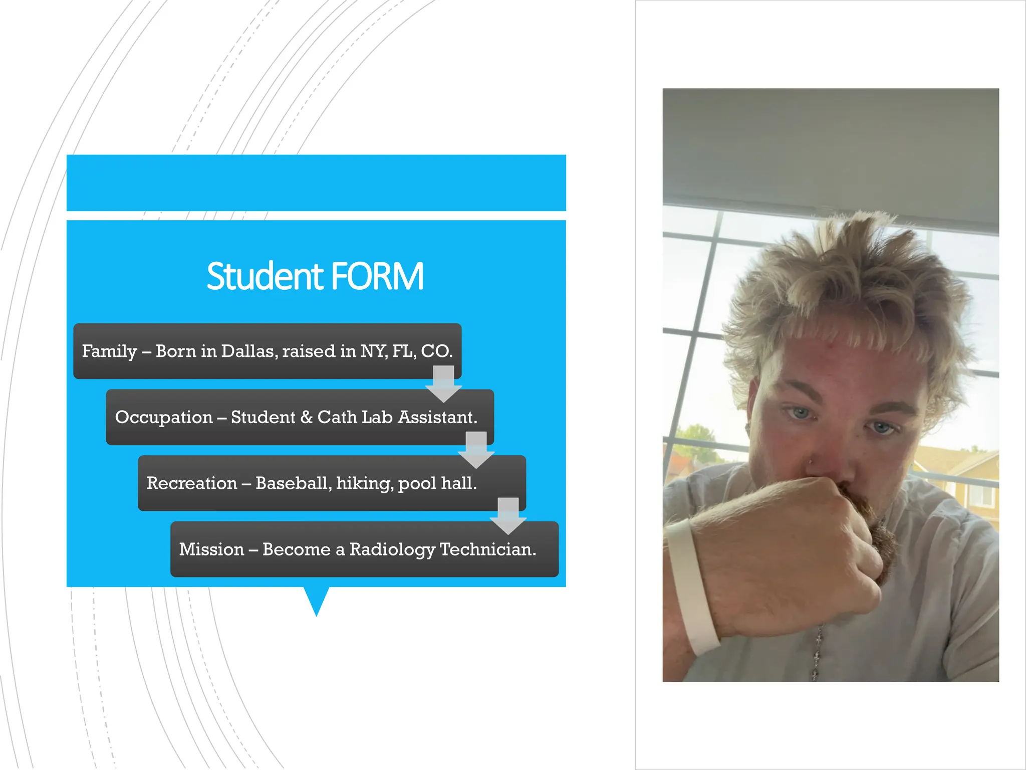 StudentFORM
Family – Born in Dallas, raised in NY, FL, CO.
Occupation – Student & Cath Lab Assistant.
Recreation – Baseball, hiking, pool hall.
Mission – Become a Radiology Technician.
 