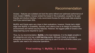 z
Recommendation
Access – features are outdated and lack the same refined and optimized performance of
more modern DBMSs. Access ranked the lowest in this evaluation, except for its user-
friendly and intuitive interface. I only recommend Access for small-scale data analytics
and if you cannot learn SQL.
MySQL and Oracle were very close in their evaluations, however, Oracle had a slight
edge over MySQL in Scalability, Security, and Latency due to its design for enterprise
environments and refined security features. However, the biggest pitfall of Oracle is the
steep learning curve required to use it.
Thus, by my recommendation, MySQL is the best database. It is the most versatile in
all categories and only has a mild learning curve. Although Oracle is stronger in
enterprise environments, the time spent learning to use it is not worthwhile unless your
specific user need is for enterprise operations.
Final ranking: 1. MySQL, 2. Oracle, 3. Access
 