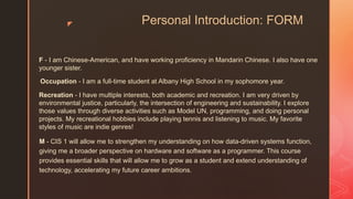 z Personal Introduction: FORM
M - CIS 1 will allow me to strengthen my understanding on how data-driven systems function,
giving me a broader perspective on hardware and software as a programmer. This course
provides essential skills that will allow me to grow as a student and extend understanding of
technology, accelerating my future career ambitions.
F - I am Chinese-American, and have working proficiency in Mandarin Chinese. I also have one
younger sister.
Occupation - I am a full-time student at Albany High School in my sophomore year.
Recreation - I have multiple interests, both academic and recreation. I am very driven by
environmental justice, particularly, the intersection of engineering and sustainability. I explore
those values through diverse activities such as Model UN, programming, and doing personal
projects. My recreational hobbies include playing tennis and listening to music. My favorite
styles of music are indie genres!
 