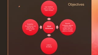z
Objectives
Ideal
database
User interface:
Easy to learn, not
super complex
Security:
Protection against
cybersecurity
threats, does not
need to be super
extreme protection
Latency:
50-250ms
Scalability:
No preference, as
long as can
support simple
data
 