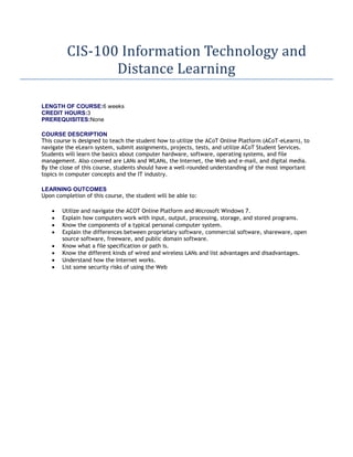 CIS-100 Information Technology and
                Distance Learning

LENGTH OF COURSE:6 weeks
CREDIT HOURS:3
PREREQUISITES:None

COURSE DESCRIPTION
This course is designed to teach the student how to utilize the ACoT Online Platform (ACoT-eLearn), to
navigate the eLearn system, submit assignments, projects, tests, and utilize ACoT Student Services.
Students will learn the basics about computer hardware, software, operating systems, and file
management. Also covered are LANs and WLANs, the Internet, the Web and e-mail, and digital media.
By the close of this course, students should have a well-rounded understanding of the most important
topics in computer concepts and the IT industry.

LEARNING OUTCOMES
Upon completion of this course, the student will be able to:

        Utilize and navigate the ACOT Online Platform and Microsoft Windows 7.
        Explain how computers work with input, output, processing, storage, and stored programs.
        Know the components of a typical personal computer system.
        Explain the differences between proprietary software, commercial software, shareware, open
        source software, freeware, and public domain software.
        Know what a file specification or path is.
        Know the different kinds of wired and wireless LANs and list advantages and disadvantages.
        Understand how the Internet works.
        List some security risks of using the Web
 
