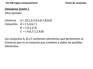 Universo (cont.) Otro ejemplo Universo  U = {0,1,2,3,4,5,6,7,8,9,0} Conjuntos  A = { 5,4,6,7 } B  = { 0,1,2,3} C  = { 4,6,7,1,2,9,0} Los conjuntos A, B y C contienen elementos que pertenecen al Universo que es el conjunto que contiene a todos los posibles elementos. 