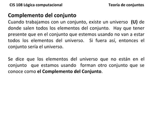 Complemento del conjunto Cuando trabajamos con un conjunto, existe un universo  (U)  de donde salen todos los elementos del conjunto.  Hay que tener presente que en el conjunto que estemos usando no van a estar todos los elementos del universo.  Si fuera así, entonces el conjunto sería el universo. Se dice que los elementos del universo que no están en el conjunto  que estamos usando  forman otro conjunto que se conoce como  el Complemento del Conjunto . 