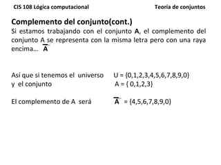 Complemento del conjunto(cont.) Si estamos trabajando con el conjunto  A , el complemento del conjunto A se representa con la misma letra pero con una raya encima…  A Así que si tenemos el  universo  U = {0,1,2,3,4,5,6,7,8,9,0}  y  el conjunto  A = { 0,1,2,3} El complemento de A  será  A   = { 4,5,6,7,8,9,0} 