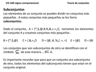 Subconjuntos Los elementos de un conjunto se pueden dividir en conjuntos más pequeños . A estos conjuntos más pequeños se les llama  subconjuntos. Dado el conjunto,  A = {*,$,@,#,%,&,+,=,/},  tomamos los elementos del conjunto A y creamos conjuntos más pequeños .  B = {*.$,@}  C = { &,+,/} D = {@, #, %,/, +, =}  E = {@}   D = {#} Los conjuntos que son subconjuntos de otro se identifican con el símbolo  de esta manera … B  A.  Es importante recordar que para que un conjunto sea subconjunto de otro, todos los elementos del subconjunto tienen que estar en el conjunto original. 