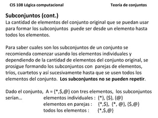 Subconjuntos (cont.) La cantidad de elementos del conjunto original que se puedan usar para formar los subconjuntos  puede ser desde un elemento hasta todos los elementos.  Para saber cuales son los subconjuntos de un conjunto se recomienda comenzar usando los elementos individuales y dependiendo de la cantidad de elementos del conjunto original, se prosigue formando los subconjuntos con  parejas de elementos, tríos, cuartetos y así sucesivamente hasta que se usen todos los elementos del conjunto.  Los subconjuntos no se pueden repetir . Dado el conjunto,  A = {*,$,@} con tres elementos,  los subconjuntos serían…  elementos individuales :  {*}, {$}, {@}   elementos en parejas :  {*,$},  {*, @}, {$,@} todos los elementos :  {*,$,@} 