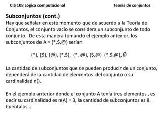 Subconjuntos (cont.) Hay que señalar en este momento que de acuerdo a la Teoría de Conjuntos, el conjunto vacío se considera un subconjunto de todo conjunto.  De esta manera tomando el ejemplo anterior, los subconjuntos de A = {*,$,@} serían {*}, {$}, {@}, {*,$},  {*, @}, {$,@}  {*,$,@},  La cantidad de subconjuntos que se pueden producir de un conjunto, dependerá de la cantidad de elementos  del conjunto o su cardinalidad n().  En el ejemplo anterior donde el conjunto A tenía tres elementos , es decir su cardinalidad es n(A) = 3, la cantidad de subconjuntos es 8. Cuéntalos… 