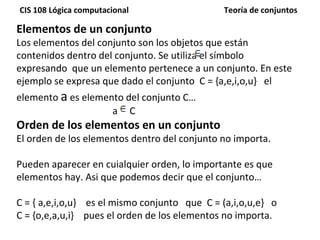 Elementos de un conjunto Los elementos del conjunto son los objetos que están contenidos dentro del conjunto. Se utiliza el símbolo  expresando  que un elemento pertenece a un conjunto. En este ejemplo se expresa que dado el conjunto  C = {a,e,i,o,u}  el elemento  a  es elemento del conjunto C… a  C Orden de los elementos en un conjunto El orden de los elementos dentro del conjunto no importa.  Pueden aparecer en cuialquier orden, lo importante es que elementos hay. Asi que podemos decir que el conjunto… C = { a,e,i,o,u}  es el mismo conjunto  que  C = (a,i,o,u,e}  o  C = {o,e,a,u,i}  pues el orden de los elementos no importa. 