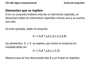 Elementos que se repiten Si en un conjunto hubiere más de un elemento repetido, se descartan todos los elementos repetidos menos uno y se cuenta ese solo. En este ejemplo, dado el conjunto  A = { $,#,*,a,b,c,$,1,2,3,$,#}  los elementos  $  y  #  se repiten, por tanto el conjunto en realidad debe ser  A = { $,#,*,a,b,c,1,2,3} Observa que se han descartado dos $ y un # que se repetian. 