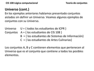 Universo (cont.) En los ejemplos anteriores habíamos presentado conjuntos aislados sin definir un Universo. Veamos algunos ejemplos de conjuntos con su Universo. Universo  U = { todos los estudiantes de ICPR } Conjuntos  A = { los estudiantes de CIS 108 } B  = { los estudiantes de Sistemas de Información} C  = { las estudiantes de Artes Culinarias} Los conjuntos A, B y C contienen elementos que pertenecen al Universo que es el conjunto que contiene a todos los posibles elementos. 