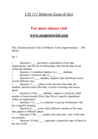 CIS 111 Midterm Exam (6 Set)
For more classes visit
www.snaptutorial.com
This Tutorial contains 6 Set of Midterm Exam (Approximately – 240
MCQ)
Set 1
• Question 1____ provide(s) a description of the data
characteristics and the set of relationships that link the data found
within the database.
• Question 2 A desktop database is a ____ database.
• Question 3 End-user data is ____.
• Question 4 A ____ database supports data distributed across
several different sites.
• Question 5 ____ relates to the activities that make the
database perform more efficiently in terms of storage and access
speed.
• Question 6 A(n) ____ database supports a relatively small
number of users (usually fewer than 50) or a specific department
within an organization.
• Question 7 A ____ is a character or group of characters that
has a specific meaning.
• Question 8 ____ exists when different versions of the same
data appear in different places.
• Question 9 The ____ model is the end users’ view of the data
environment.
• Question 10 A(n) ____ represents a particular type of object in
the real world.
 